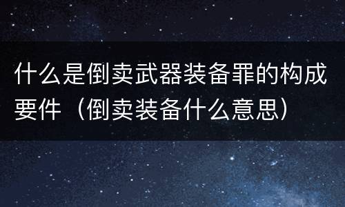 什么是倒卖武器装备罪的构成要件（倒卖装备什么意思）
