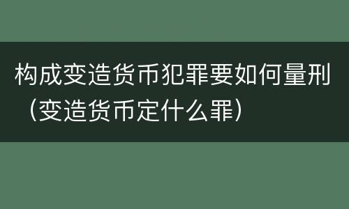 构成变造货币犯罪要如何量刑（变造货币定什么罪）