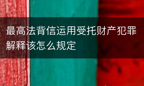 最高法背信运用受托财产犯罪解释该怎么规定