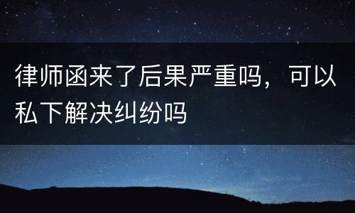 律师函来了后果严重吗，可以私下解决纠纷吗