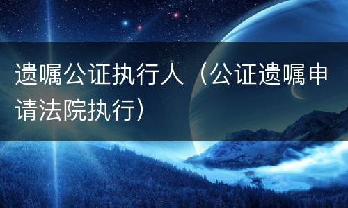 遗嘱公证执行人（公证遗嘱申请法院执行）