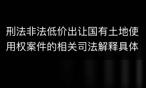 刑法非法低价出让国有土地使用权案件的相关司法解释具体是什么重要内容