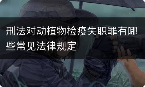 刑法对动植物检疫失职罪有哪些常见法律规定