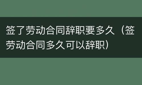 签了劳动合同辞职要多久（签劳动合同多久可以辞职）
