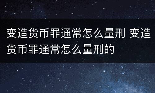 变造货币罪通常怎么量刑 变造货币罪通常怎么量刑的