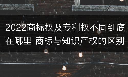 2022商标权及专利权不同到底在哪里 商标与知识产权的区别