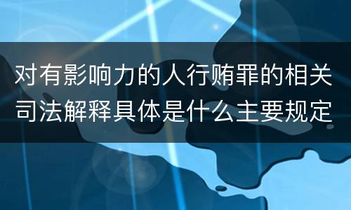 对有影响力的人行贿罪的相关司法解释具体是什么主要规定