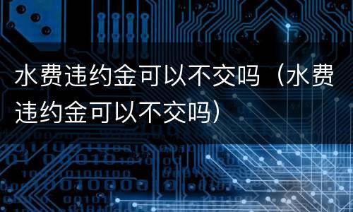 水费违约金可以不交吗（水费违约金可以不交吗）