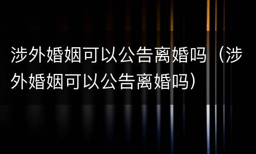 涉外婚姻可以公告离婚吗（涉外婚姻可以公告离婚吗）