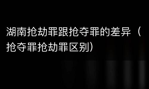 湖南抢劫罪跟抢夺罪的差异（抢夺罪抢劫罪区别）