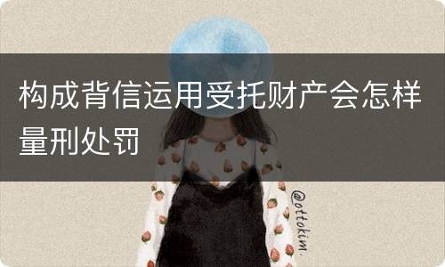 构成背信运用受托财产会怎样量刑处罚