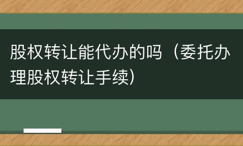 股权转让能代办的吗（委托办理股权转让手续）