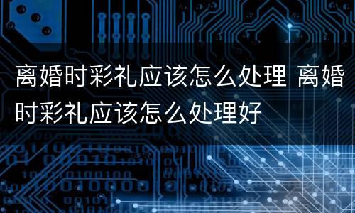离婚时彩礼应该怎么处理 离婚时彩礼应该怎么处理好