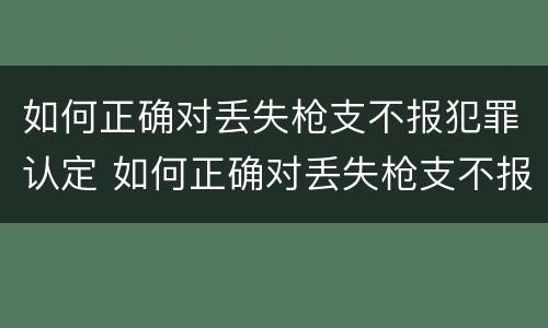 如何正确对丢失枪支不报犯罪认定 如何正确对丢失枪支不报犯罪认定的人