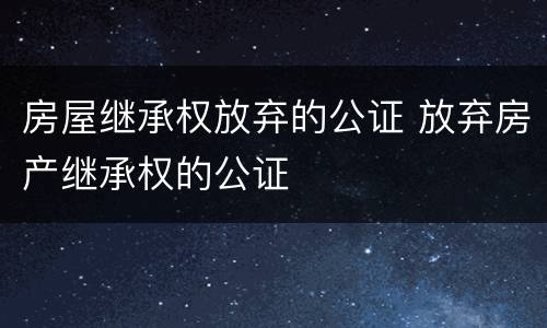房屋继承权放弃的公证 放弃房产继承权的公证