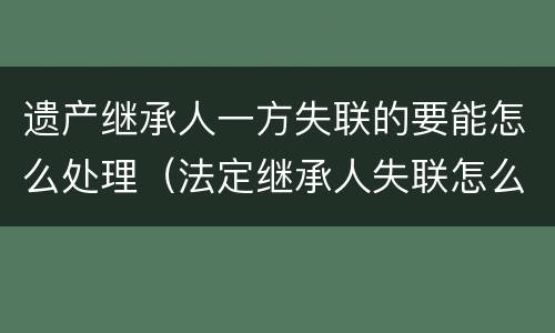 遗产继承人一方失联的要能怎么处理（法定继承人失联怎么处理遗产）