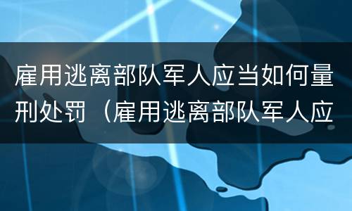 雇用逃离部队军人应当如何量刑处罚（雇用逃离部队军人应当如何量刑处罚）
