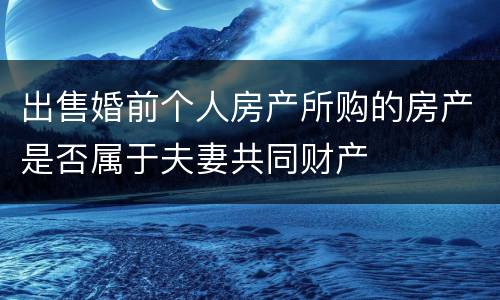 出售婚前个人房产所购的房产是否属于夫妻共同财产