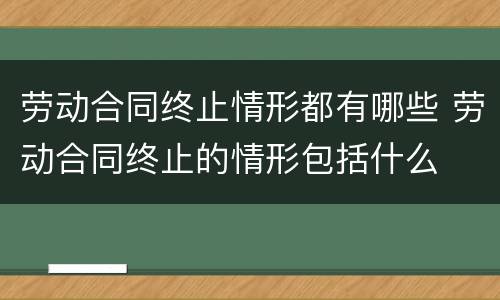 劳动合同终止情形都有哪些 劳动合同终止的情形包括什么