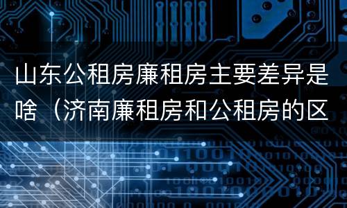 山东公租房廉租房主要差异是啥（济南廉租房和公租房的区别）