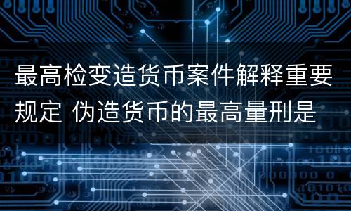 最高检变造货币案件解释重要规定 伪造货币的最高量刑是
