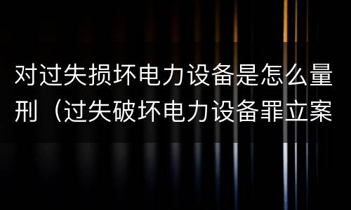 对过失损坏电力设备是怎么量刑（过失破坏电力设备罪立案标准）