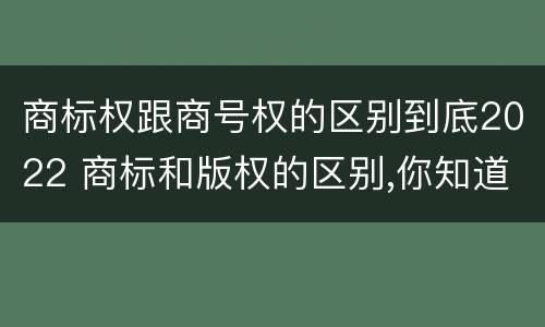 商标权跟商号权的区别到底2022 商标和版权的区别,你知道多少?