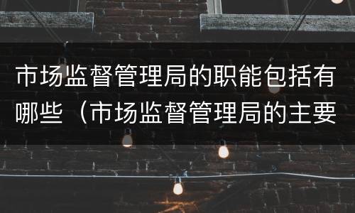 市场监督管理局的职能包括有哪些（市场监督管理局的主要职责是什么）