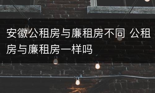 安徽公租房与廉租房不同 公租房与廉租房一样吗