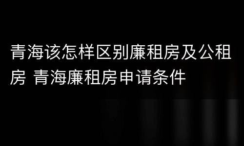 青海该怎样区别廉租房及公租房 青海廉租房申请条件