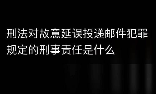 刑法对故意延误投递邮件犯罪规定的刑事责任是什么