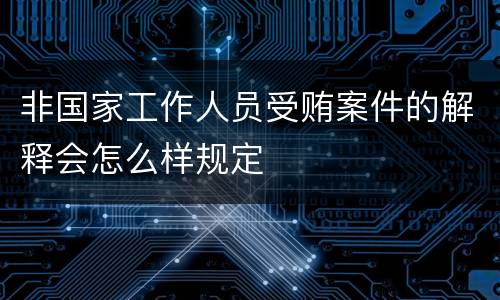 非国家工作人员受贿案件的解释会怎么样规定