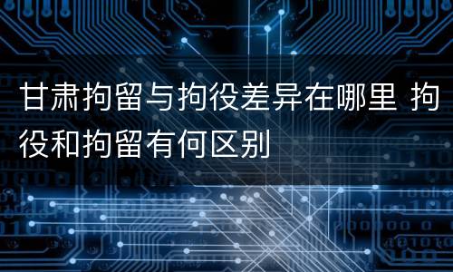 甘肃拘留与拘役差异在哪里 拘役和拘留有何区别