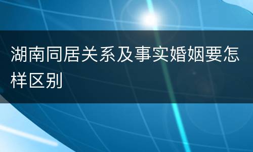 湖南同居关系及事实婚姻要怎样区别