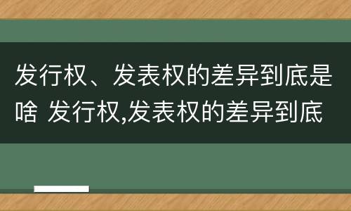 发行权、发表权的差异到底是啥 发行权,发表权的差异到底是啥意思
