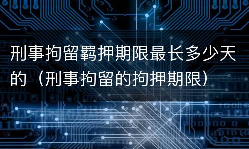 刑事拘留羁押期限最长多少天的（刑事拘留的拘押期限）