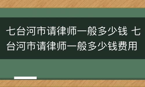 七台河市请律师一般多少钱 七台河市请律师一般多少钱费用