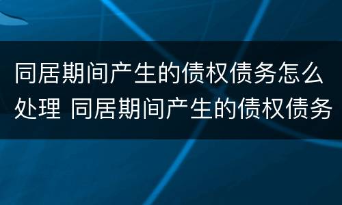 同居期间产生的债权债务怎么处理 同居期间产生的债权债务怎么处理合法