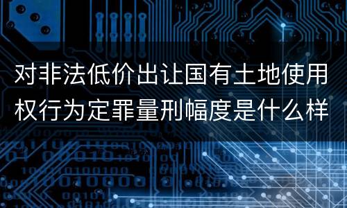 对非法低价出让国有土地使用权行为定罪量刑幅度是什么样
