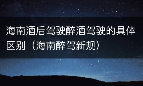 海南酒后驾驶醉酒驾驶的具体区别（海南醉驾新规）
