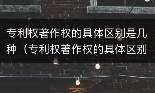 专利权著作权的具体区别是几种（专利权著作权的具体区别是几种形式）