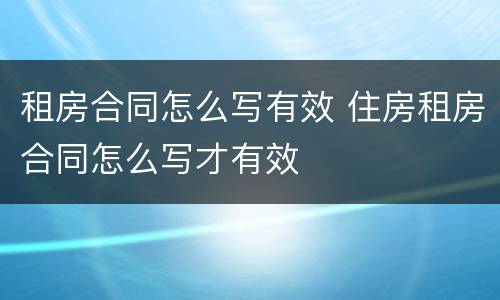 租房合同怎么写有效 住房租房合同怎么写才有效
