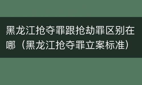 黑龙江抢夺罪跟抢劫罪区别在哪（黑龙江抢夺罪立案标准）