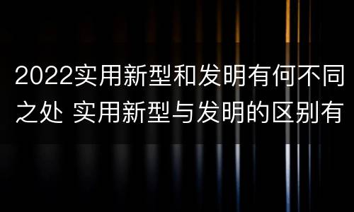 2022实用新型和发明有何不同之处 实用新型与发明的区别有哪些