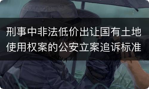 刑事中非法低价出让国有土地使用权案的公安立案追诉标准有怎样的规定
