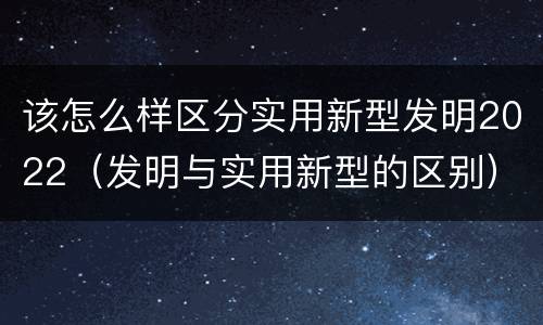 该怎么样区分实用新型发明2022（发明与实用新型的区别）