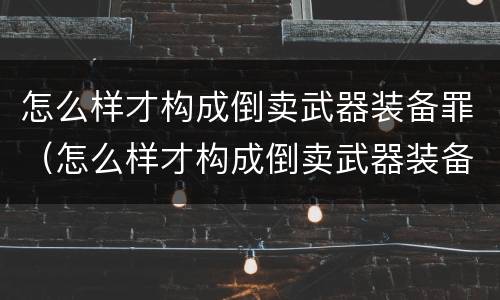 怎么样才构成倒卖武器装备罪（怎么样才构成倒卖武器装备罪呢）