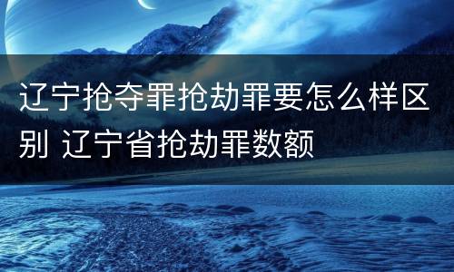 辽宁抢夺罪抢劫罪要怎么样区别 辽宁省抢劫罪数额