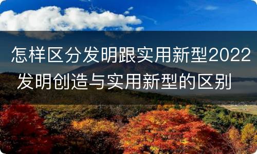 怎样区分发明跟实用新型2022 发明创造与实用新型的区别