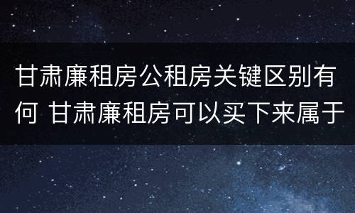 甘肃廉租房公租房关键区别有何 甘肃廉租房可以买下来属于自己吗